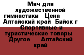 Мяч для художественной гимнастики › Цена ­ 500 - Алтайский край, Бийск г. Спортивные и туристические товары » Другое   . Алтайский край